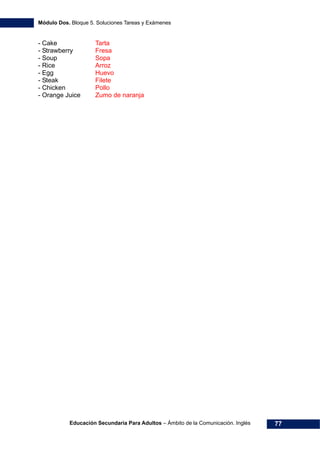 Módulo Dos. Bloque 5. Soluciones Tareas y Exámenes
Educación Secundaria Para Adultos – Ámbito de la Comunicación. Inglés 77
- Cake Tarta
- Strawberry Fresa
- Soup Sopa
- Rice Arroz
- Egg Huevo
- Steak Filete
- Chicken Pollo
- Orange Juice Zumo de naranja
 