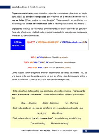 Módulo Dos. Bloque 6. Tema 5. I´m learning
Educación Secundaria Para Adultos – Ámbito de la Comunicación. Inglés 79
El presente continuo (present continuous) es la forma que emplearemos en inglés
para hablar de acciones temporales que ocurren en el mismo momento en el
que se habla (“Estoy cocinando unas lentejas”, “Estoy pasando las navidades con
mi familia) y de planes ya concertados para el futuro (“Mañana me iré a Madrid”).
El presente continuo se caracteriza principalmente por el uso del verbo en gerundio.
Para ello, añadiremos –ING al verbo principal quedando la estructura de la siguiente
forma (en su forma afirmativa):
FORMA
AFIRMATIVA
SUJETO + VERBO AUXILIAR (BE) + VERBO (acabado en –ING)
HE IS WORKING ------ El está trabajando
THEY ARE WATCHING TV ------ Ellos están viendo la tele
YOU ARE STUDYING ------ Tu estas estudiando
Como puedes ver en el ejemplo anterior, dependiendo del verbo se añadirá –ING de
una forma o de otra. La regla general es que se añade –ing directamente sobre el
verbo, aunque nos podemos encontrar tres tipos de excepciones:
- Si la sílaba final de la palabra está acentuada y tiene la estructura : “consonante +
Vocal acentuada + consonante” , entonces la última letra se dobla y se añade –
ing:
Stop --- Stopping Begin---Beginning Run---Running
- Si el verbo acaba en –ie, esta se transforma en –y , añadiendose tras ella –ing:
Lie---Lying Die---Dying
- Si el verbo acaba en “vocal+consonante+e” , se quita la –e y se añade –ing:
Come---Coming Mistake---mistaking
 