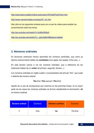 Módulo Dos. Bloque 6. Tema 5. I´m learning
Educación Secundaria Para Adultos – Ámbito de la Comunicación. Inglés 92
119Hhttp://www.learn-english-online.org/Lesson16/TestIt/TestTime1.htm
120Hhttp://www.mansioningles.com/gram47_ej1.htm
Haz click en los siguientes enlaces para ver un par de videos para ampliar tus
conocimientos sobre las horas:
121Hhttp://es.youtube.com/watch?v=3icBxO6Wjz0
122Hhttp://es.youtube.com/watch?v=_qjIoL6pBvA&feature=related
3. Números ordinales
En lecciones anteriores hemos aprendido los números cardinales, que como ya
dijimos anteriormente hablan de cantidades (one apple, two apples, thirty cars...).
En esta lección vamos a ver los números ordinales, que a diferencia de los
anteriores hablan de un orden (el primero, segundo, tercero...).
Los números ordinales en inglés suelen ir acompañados del artículo “the”, que suele
ir delante del número ordinal:
The first / The second / The third
Aparte de un par de excepciones que veremos en las próximas líneas, en la mayor
parte de los casos los números ordinales se forman añadiéndole la terminación –th
al número cardinal:
Numero ordinal Escritura Número cardinal Escritura
1 One 1st The first
 
