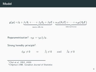 Model
g(µ) =β0 + β1X1 + · · · + βpXp + βE E
main eﬀects
+ α1E (X1E) + · · · + αpE (XpE)
interactions
Reparametrization1
: αjE = γjE βj βE .
Strong heredity principle2
:
ˆαjE = 0 ⇒ ˆβj = 0 and ˆβE = 0
1Choi et al. 2010, JASA
2Chipman 1996, Canadian Journal of Statistics
8
 