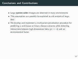 Conclusions and Contributions
• Large system-wide changes are observed in many environments
• This assumption can possibly be exploited to aid analysis of large
data
• We develop and implement a multivariate penalization procedure for
predicting a continuous or binary disease outcome while detecting
interactions between high dimensional data (p >> n) and an
environmental factor.
12
 