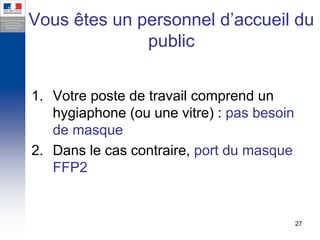 Vous êtes un personnel d’accueil du
              public


1. Votre poste de travail comprend un
   hygiaphone (ou une vitre) : pas besoin
   de masque
2. Dans le cas contraire, port du masque
   FFP2


                                            27
 