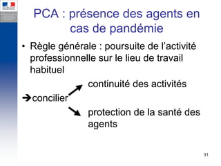 PCA : présence des agents en
        cas de pandémie
• Règle générale : poursuite de l’activité
  professionnelle sur le lieu de travail
  habituel
               continuité des activités
  concilier
               protection de la santé des
               agents

                                             31
 