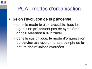 PCA : modes d’organisation
• Selon l’évolution de la pandémie :
  - dans le mode le plus favorable, tous les
    agents ne présentant pas de symptôme
    grippal viennent à leur travail
  - dans le cas critique, le mode d’organisation
    du service est revu en tenant compte de la
    nature des missions exercées



                                               32
 