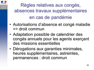 Règles relatives aux congés,
  absences travaux supplémentaires
        en cas de pandémie
• Autorisations d’absence et congé maladie
  => droit commun
• Adaptation possible de calendrier des
  congés annuels pour les agents exerçant
  des missions essentielles
• Dérogations aux garanties minimales,
  heures supplémentaires, astreintes,
  permanences : droit commun
                                        35
 