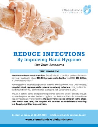 Contact us today at 404.975.1686 • info@cleanhands-safehands.com
www.cleanhands-safehands.com
THE PROBLEM
Healthcare-Associated Infections (HAIs) infect 1 - 2 million patients in the US
per year,1
leading to about 100,000 preventable deaths2
and $10-$30 billion
in unnecessary costs.3
Hand hygiene is widely recognized as the best way to prevent HAIs. Unfortunately,
hospital hand hygiene performance rates tend to be low—one multicenter
study found non-ICU performance averaged 36% (ICUs were at 26%).4
And, as if patient safety and patient experience concerns weren’t already enough
to drive hospitals to solve the hand hygiene problem, now The Joint Commission
has provided even more incentive. If a surveyor sees one clinician fail to clean
their hands one time, the hospital will be cited as a deficiency resulting
in a Requirement for Improvement.
REDUCE INFECTIONS
By Improving Hand Hygiene
Our Voice Resonates
 