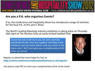 Are you a P.A. who organises Events?
  If so, the Conference and Hospitality Show has introduced a range of activities
  for the busy P.A. at this year’s Show.

  The North’s leading Meetings Industry exhibition is taking place on Thursday
  26th April at The Pavilion Suite at Leeds United Football Club.

        In just two and a half hours you can visit a seminar,
        specifically for PAs, find new suppliers and ideas at the
        exhibition and see James Martin cook up a storm in the
        demo zone. We’ll even give you a complimentary drink
        when you arrive!

Register to attend the event today for free at:
http://www.conferenceandhospitalityshow.co.uk/register

Use promo code PA1 to claim your complimentary drink at the show!
 