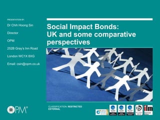PRESENTATION BY:PRESENTATION BY:
Social Impact Bonds:
UK and some comparative
perspectives
Dr Chih Hoong Sin
Director
OPM
252B Gray’s Inn Road
London WC1X 8XG
Email: csin@opm.co.uk
CLASSIFICATION: RESTRICTED
EXTERNAL
 