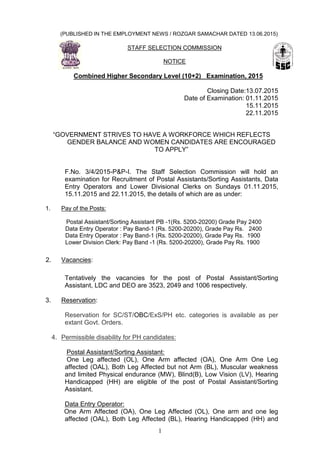 1
(PUBLISHED IN THE EMPLOYMENT NEWS / ROZGAR SAMACHAR DATED 13.06.2015)
STAFF SELECTION COMMISSION
NOTICE
Combined Higher Secondary Level (10+2) Examination, 2015
Closing Date:13.07.2015
Date of Examination: 01.11.2015
15.11.2015
22.11.2015
“GOVERNMENT STRIVES TO HAVE A WORKFORCE WHICH REFLECTS
GENDER BALANCE AND WOMEN CANDIDATES ARE ENCOURAGED
TO APPLY”
F.No. 3/4/2015-P&P-I. The Staff Selection Commission will hold an
examination for Recruitment of Postal Assistants/Sorting Assistants, Data
Entry Operators and Lower Divisional Clerks on Sundays 01.11.2015,
15.11.2015 and 22.11.2015, the details of which are as under:
1. Pay of the Posts:
Postal Assistant/Sorting Assistant PB -1(Rs. 5200-20200) Grade Pay 2400
Data Entry Operator : Pay Band-1 (Rs. 5200-20200), Grade Pay Rs. 2400
Data Entry Operator : Pay Band-1 (Rs. 5200-20200), Grade Pay Rs. 1900
Lower Division Clerk: Pay Band -1 (Rs. 5200-20200), Grade Pay Rs. 1900
2. Vacancies:
Tentatively the vacancies for the post of Postal Assistant/Sorting
Assistant, LDC and DEO are 3523, 2049 and 1006 respectively.
3. Reservation:
Reservation for SC/ST/OBC/ExS/PH etc. categories is available as per
extant Govt. Orders.
4. Permissible disability for PH candidates:
Postal Assistant/Sorting Assistant:
One Leg affected (OL), One Arm affected (OA), One Arm One Leg
affected (OAL), Both Leg Affected but not Arm (BL), Muscular weakness
and limited Physical endurance (MW), Blind(B), Low Vision (LV), Hearing
Handicapped (HH) are eligible of the post of Postal Assistant/Sorting
Assistant.
Data Entry Operator:
One Arm Affected (OA), One Leg Affected (OL), One arm and one leg
affected (OAL), Both Leg Affected (BL), Hearing Handicapped (HH) and
 