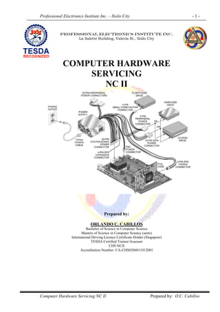 Professional Electronics Institute Inc. – Iloilo City - 1 -
Computer Hardware Servicing NC II Prepared by: O.C. Cabillos
PROFESSIONAL ELECTRONICS INSTITUTE INC.
La Salette Building, Valeria St., Iloilo City
COMPUTER HARDWARE
SERVICING
NC II
Prepared by:
ORLANDO C. CABILLOS
Bachelor of Science in Computer Science
Masters of Science in Computer Science (units)
International Driving Licence Certificate Holder (Singapore)
TESDA Certified Trainer/Assessor
CHS NCII
Accreditation Number: CA-CHS0206011012001
 