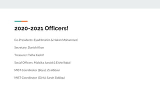 2020-2021 Officers!
Co-Presidents: Eyad Ibrahim & Hakim Mohammed
Secretary: Danish Khan
Treasurer: Talha Kashif
Social Officers: Malaika Junaid & Eishel Iqbal
MIST Coordinator (Boys): Zo Abbasi
MIST Coordinator (Girls): Sarah Siddiqui
 