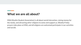 What we are all about?
MSA (Muslim Student Association) is all about social interaction, raising money for
the needy, and attracting other religions to come and support us. Weekly Friday
prayers take place at MSA, and all religions are welcomed participate in our activities
and socials.
 