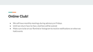 Online Club!
● We will have monthly meetings during advisory on Fridays
● Until we return face-to-face, club fees will be waived
● Make sure to be on our Remind or Instagram to receive notifications on when we
hold events
 