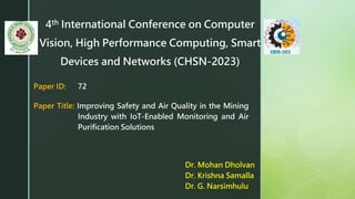 4th International Conference on Computer
Vision, High Performance Computing, Smart
Devices and Networks (CHSN-2023)
Dr. Mohan Dholvan
Dr. Krishna Samalla
Dr. G. Narsimhulu
Paper ID: 72
Paper Title: Improving Safety and Air Quality in the Mining
Industry with IoT-Enabled Monitoring and Air
Purification Solutions
 