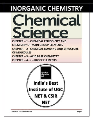 INORGANIC CHEMISTRY
DIWAKAR EDUCATION HUB Page 1
INORGANIC CHEMISTRY
CHEPTER – 1 - CHEMICAL PERIODICITY AND
CHEMISTRY OF MAIN GROUP ELEMENTS
CHEPTER – 2 - CHEMICAL BONDING AND STRUCTURE
OF MOLECULES
CHEPTER – 3 - ACID BASE CHEMISTRY
CHEPTER – 4 - s – BLOCK ELEMENTS
 