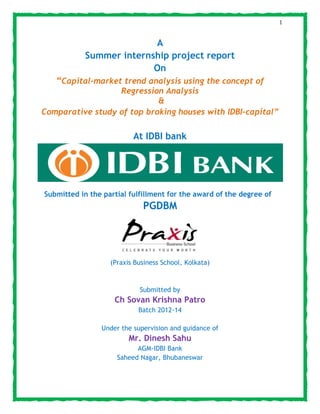 1
A
Summer internship project report
On
“Capital-market trend analysis using the concept of
Regression Analysis
&
Comparative study of top broking houses with IDBI-capital”
At IDBI bank
Submitted in the partial fulfillment for the award of the degree of
PGDBM
(Praxis Business School, Kolkata)
Submitted by
Ch Sovan Krishna Patro
Batch 2012-14
Under the supervision and guidance of
Mr. Dinesh Sahu
AGM-IDBI Bank
Saheed Nagar, Bhubaneswar
 