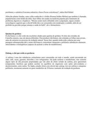 purshiana), a zedoária (Curcuma zedoaria) e fucus (Fucus vesiculosus)", indica Kali Rafael.
Além das plantas listadas, outro velho conhecido é o boldo (Peumus boldus Molina) que também é chamado
popularmente como boldo-do-chile. Suas folhas são usadas na medicina popular para tratamento de
problemas digestivos e hepáticos. "Mesmo sendo muito difundido entre a população, alguns estudos
toxicológicos sugerem que o chá de boldo deve ser consumido com moderação e cuidado, além de ser
proibido na gravidez porque ameaça a saúde do bebê", diz o farmacêutico.
Queima de gordura
O chá branco e o chá verde são excelentes aliados para queima de gordura. Os dois são extraídos da
Camellia sinensis, mas em épocas diferentes. Para produzir chá branco, são coletadas as folhas mais jovens,
antes de entrarem no processo de oxidação natural. Nessa fase, quando ainda estão cobertas por uma
penugem esbranquiçada (daí o nome chá branco), concentram catequinas e polifenóis substâncias altamente
antioxidantes e termogênicas (capazes de acelerar o ritmo do metabolismo).
Oolong, o chá que oxida as gorduras
A cafeína é uma das substâncias estimulantes mais consumidas em todo o mundo, sendo encontrada em
chás, café, cacau, guaraná, chocolate e nos refrigerantes. Ela pode acelerar o metabolismo, mas somente
alguns tipos de chá possuem propriedades que vão além do efeito isolado da cafeína, pois apresentam
componentes fenólicos que podem auxiliar no equilíbrio do organismo com ações anti-oxidantes e
desintoxicantes, entre outras. No Japão, estudos feitos com chá do tipo oolong, rico em cafeína e catequina-
polifenóis, mostraram aumento no gasto metabólico de 24 horas e aumento da oxidação de gorduras.
 