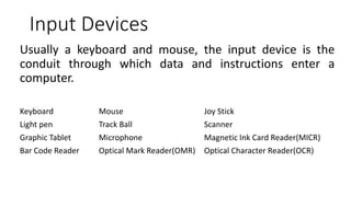 Input Devices
Usually a keyboard and mouse, the input device is the
conduit through which data and instructions enter a
computer.
Keyboard Mouse Joy Stick
Light pen Track Ball Scanner
Graphic Tablet Microphone Magnetic Ink Card Reader(MICR)
Bar Code Reader Optical Mark Reader(OMR) Optical Character Reader(OCR)
 
