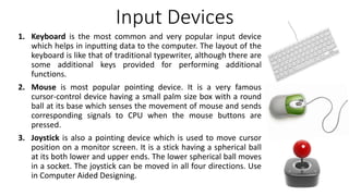Input Devices
1. Keyboard is the most common and very popular input device
which helps in inputting data to the computer. The layout of the
keyboard is like that of traditional typewriter, although there are
some additional keys provided for performing additional
functions.
2. Mouse is most popular pointing device. It is a very famous
cursor-control device having a small palm size box with a round
ball at its base which senses the movement of mouse and sends
corresponding signals to CPU when the mouse buttons are
pressed.
3. Joystick is also a pointing device which is used to move cursor
position on a monitor screen. It is a stick having a spherical ball
at its both lower and upper ends. The lower spherical ball moves
in a socket. The joystick can be moved in all four directions. Use
in Computer Aided Designing.
 