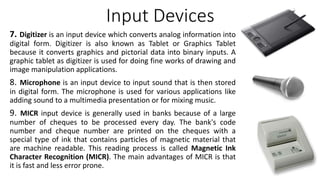 Input Devices
7. Digitizer is an input device which converts analog information into
digital form. Digitizer is also known as Tablet or Graphics Tablet
because it converts graphics and pictorial data into binary inputs. A
graphic tablet as digitizer is used for doing fine works of drawing and
image manipulation applications.
8. Microphone is an input device to input sound that is then stored
in digital form. The microphone is used for various applications like
adding sound to a multimedia presentation or for mixing music.
9. MICR input device is generally used in banks because of a large
number of cheques to be processed every day. The bank's code
number and cheque number are printed on the cheques with a
special type of ink that contains particles of magnetic material that
are machine readable. This reading process is called Magnetic Ink
Character Recognition (MICR). The main advantages of MICR is that
it is fast and less error prone.
 