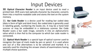 Input Devices
10. Optical Character Reader is an input device used to read a
printed text. OCR scans text optically character by character, converts
them into a machine readable code and stores the text on the system
memory.
11. Bar Code Reader is a device used for reading bar coded data
(data in form of light and dark lines). Bar coded data is generally used
in labelling goods, numbering the books etc. It may be a hand held
scanner or may be embedded in a stationary scanner. Bar Code
Reader scans a bar code image, converts it into an alphanumeric
value which is then fed to the computer to which bar code reader is
connected.
12. Optical Mark Reader is a special type of optical scanner used to
recognize the type of mark made by pen or pencil. It is used where
one out of a few alternatives is to be selected and marked. It is
specially used for checking the answer sheets of examinations having
multiple choice questions.
 
