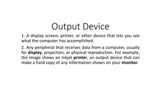 Output Device
1. A display screen, printer, or other device that lets you see
what the computer has accomplished.
2. Any peripheral that receives data from a computer, usually
for display, projection, or physical reproduction. For example,
the image shows an inkjet printer, an output device that can
make a hard copy of any information shown on your monitor.
 