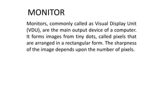 MONITOR
Monitors, commonly called as Visual Display Unit
(VDU), are the main output device of a computer.
It forms images from tiny dots, called pixels that
are arranged in a rectangular form. The sharpness
of the image depends upon the number of pixels.
 