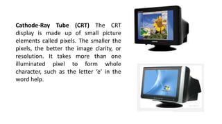 Cathode-Ray Tube (CRT) The CRT
display is made up of small picture
elements called pixels. The smaller the
pixels, the better the image clarity, or
resolution. It takes more than one
illuminated pixel to form whole
character, such as the letter ‘e’ in the
word help.
 