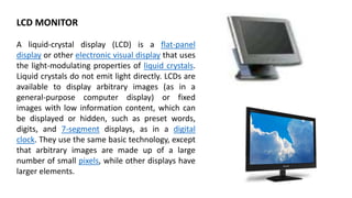 LCD MONITOR
A liquid-crystal display (LCD) is a flat-panel
display or other electronic visual display that uses
the light-modulating properties of liquid crystals.
Liquid crystals do not emit light directly. LCDs are
available to display arbitrary images (as in a
general-purpose computer display) or fixed
images with low information content, which can
be displayed or hidden, such as preset words,
digits, and 7-segment displays, as in a digital
clock. They use the same basic technology, except
that arbitrary images are made up of a large
number of small pixels, while other displays have
larger elements.
 