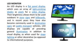 LED MONITOR
An LED display is a flat panel display,
which uses an array of light-emitting
diodes as pixels for a video display.
Their brightness allows them to be used
outdoors in store signs and billboards,
and in recent years they have also
become commonly used in destination
signs on public transport vehicles. LED
displays are capable of providing
general illumination in addition to
visual display, as when used for stage
lighting or other decorative (as opposed
to informational) purposes.
 