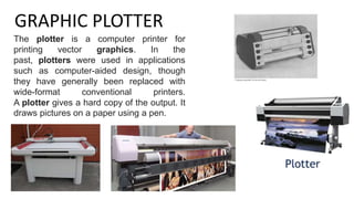 GRAPHIC PLOTTER
The plotter is a computer printer for
printing vector graphics. In the
past, plotters were used in applications
such as computer-aided design, though
they have generally been replaced with
wide-format conventional printers.
A plotter gives a hard copy of the output. It
draws pictures on a paper using a pen.
 