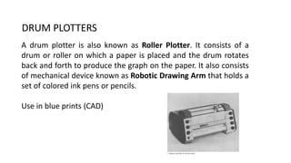 DRUM PLOTTERS
A drum plotter is also known as Roller Plotter. It consists of a
drum or roller on which a paper is placed and the drum rotates
back and forth to produce the graph on the paper. It also consists
of mechanical device known as Robotic Drawing Arm that holds a
set of colored ink pens or pencils.
Use in blue prints (CAD)
 