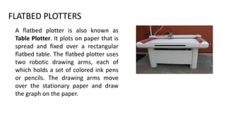 FLATBED PLOTTERS
A flatbed plotter is also known as
Table Plotter. It plots on paper that is
spread and fixed over a rectangular
flatbed table. The flatbed plotter uses
two robotic drawing arms, each of
which holds a set of colored ink pens
or pencils. The drawing arms move
over the stationary paper and draw
the graph on the paper.
 