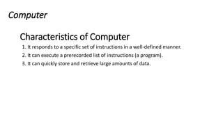 Computer
1. It responds to a specific set of instructions in a well-defined manner.
2. It can execute a prerecorded list of instructions (a program).
3. It can quickly store and retrieve large amounts of data.
Characteristics of Computer
 
