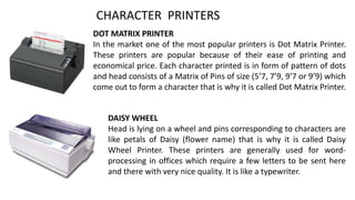 CHARACTER PRINTERS
DOT MATRIX PRINTER
In the market one of the most popular printers is Dot Matrix Printer.
These printers are popular because of their ease of printing and
economical price. Each character printed is in form of pattern of dots
and head consists of a Matrix of Pins of size (5’7, 7’9, 9’7 or 9’9) which
come out to form a character that is why it is called Dot Matrix Printer.
DAISY WHEEL
Head is lying on a wheel and pins corresponding to characters are
like petals of Daisy (flower name) that is why it is called Daisy
Wheel Printer. These printers are generally used for word-
processing in offices which require a few letters to be sent here
and there with very nice quality. It is like a typewriter.
 