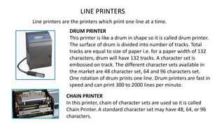 LINE PRINTERS
Line printers are the printers which print one line at a time.
DRUM PRINTER
This printer is like a drum in shape so it is called drum printer.
The surface of drum is divided into number of tracks. Total
tracks are equal to size of paper i.e. for a paper width of 132
characters, drum will have 132 tracks. A character set is
embossed on track. The different character sets available in
the market are 48 character set, 64 and 96 characters set.
One rotation of drum prints one line. Drum printers are fast in
speed and can print 300 to 2000 lines per minute.
CHAIN PRINTER
In this printer, chain of character sets are used so it is called
Chain Printer. A standard character set may have 48, 64, or 96
characters.
 