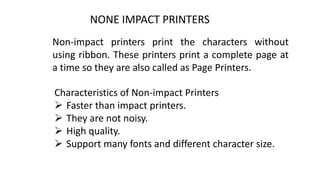 NONE IMPACT PRINTERS
Non-impact printers print the characters without
using ribbon. These printers print a complete page at
a time so they are also called as Page Printers.
Characteristics of Non-impact Printers
 Faster than impact printers.
 They are not noisy.
 High quality.
 Support many fonts and different character size.
 