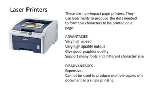 Laser Printers These are non-impact page printers. They
use laser lights to produce the dots needed
to form the characters to be printed on a
page.
ADVANTAGES
Very high speed
Very high quality output
Give good graphics quality
Support many fonts and different character size
DISADVANTAGES
Expensive.
Cannot be used to produce multiple copies of a
document in a single printing.
 