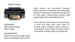 Inkjet Printers
Inkjet printers are non-impact character
printers based on a relatively new technology.
They print characters by spraying small drops of
ink onto paper. Inkjet printers produce high
quality output with presentable features.
They make less noise because no hammering
is done and these have many styles of
printing modes available. Colour printing is
also possible. Some models of Inkjet printers
can produce multiple copies of printing also.
ADVANTAGES
High quality printing
More reliable
DISADVANTAGES
Expensive as cost per page is high
Slow as compared to laser printer
 