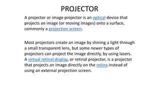 PROJECTOR
A projector or image projector is an optical device that
projects an image (or moving images) onto a surface,
commonly a projection screen.
Most projectors create an image by shining a light through
a small transparent lens, but some newer types of
projectors can project the image directly, by using lasers.
A virtual retinal display, or retinal projector, is a projector
that projects an image directly on the retina instead of
using an external projection screen.
 