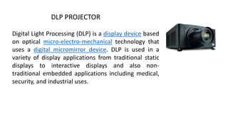 DLP PROJECTOR
Digital Light Processing (DLP) is a display device based
on optical micro-electro-mechanical technology that
uses a digital micromirror device. DLP is used in a
variety of display applications from traditional static
displays to interactive displays and also non-
traditional embedded applications including medical,
security, and industrial uses.
 