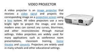VIDEO PROJECTOR
A video projector is an image projector that
receives a video signal and projects the
corresponding image on a projection screen using
a lens system. All video projectors use a very
bright light to project the image, and most
modern ones can correct any curves, blurriness,
and other inconsistencies through manual
settings. Video projectors are widely used for
many applications such as conference room
presentations, classroom training, home
theatre and concerts. Projectors are widely used
in many schools and other educational settings.
 
