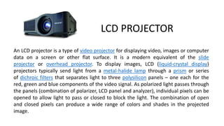 LCD PROJECTOR
An LCD projector is a type of video projector for displaying video, images or computer
data on a screen or other flat surface. It is a modern equivalent of the slide
projector or overhead projector. To display images, LCD (liquid-crystal display)
projectors typically send light from a metal-halide lamp through a prism or series
of dichroic filters that separates light to three polysilicon panels – one each for the
red, green and blue components of the video signal. As polarized light passes through
the panels (combination of polarizer, LCD panel and analyzer), individual pixels can be
opened to allow light to pass or closed to block the light. The combination of open
and closed pixels can produce a wide range of colors and shades in the projected
image.
 