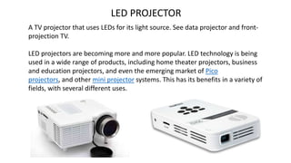 LED PROJECTOR
A TV projector that uses LEDs for its light source. See data projector and front-
projection TV.
LED projectors are becoming more and more popular. LED technology is being
used in a wide range of products, including home theater projectors, business
and education projectors, and even the emerging market of Pico
projectors, and other mini projector systems. This has its benefits in a variety of
fields, with several different uses.
 