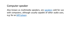 Computer speaker
Also known as multimedia speakers, are speakers sold for use
with computers, although usually capable of other audio uses,
e.g. for an MP3 player.
 