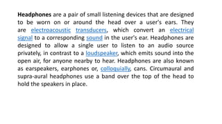 Headphones are a pair of small listening devices that are designed
to be worn on or around the head over a user's ears. They
are electroacoustic transducers, which convert an electrical
signal to a corresponding sound in the user's ear. Headphones are
designed to allow a single user to listen to an audio source
privately, in contrast to a loudspeaker, which emits sound into the
open air, for anyone nearby to hear. Headphones are also known
as earspeakers, earphones or, colloquially, cans. Circumaural and
supra-aural headphones use a band over the top of the head to
hold the speakers in place.
 