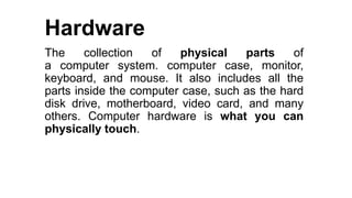 Hardware
The collection of physical parts of
a computer system. computer case, monitor,
keyboard, and mouse. It also includes all the
parts inside the computer case, such as the hard
disk drive, motherboard, video card, and many
others. Computer hardware is what you can
physically touch.
 