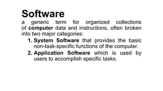 Software
a generic term for organized collections
of computer data and instructions, often broken
into two major categories:
1. System Software that provides the basic
non-task-specific functions of the computer.
2. Application Software which is used by
users to accomplish specific tasks.
 