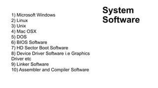 System
Software
1) Microsoft Windows
2) Linux
3) Unix
4) Mac OSX
5) DOS
6) BIOS Software
7) HD Sector Boot Software
8) Device Driver Software i.e Graphics
Driver etc
9) Linker Software
10) Assembler and Compiler Software
 