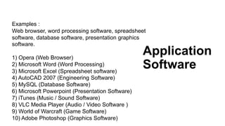Application
Software
Examples :
Web browser, word processing software, spreadsheet
software, database software, presentation graphics
software.
1) Opera (Web Browser)
2) Microsoft Word (Word Processing)
3) Microsoft Excel (Spreadsheet software)
4) AutoCAD 2007 (Engineering Software)
5) MySQL (Database Software)
6) Microsoft Powerpoint (Presentation Software)
7) iTunes (Music / Sound Software)
8) VLC Media Player (Audio / Video Software )
9) World of Warcraft (Game Software)
10) Adobe Photoshop (Graphics Software)
 